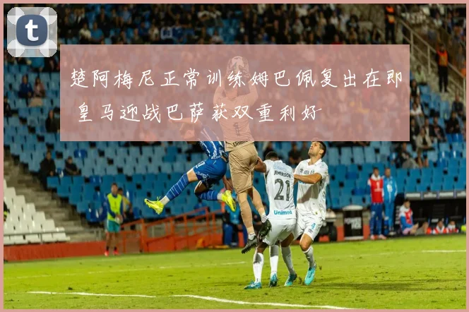 楚阿梅尼正常训练姆巴佩复出在即 皇马迎战巴萨获双重利好