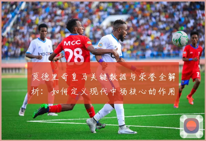 莫德里奇皇马关键数据与荣誉全解析：如何定义现代中场核心的作用与价值