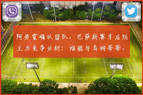 阿劳霍确认留队，巴萨新赛季后防主力竞争分析：谁能与乌姆蒂蒂、皮克搭档？