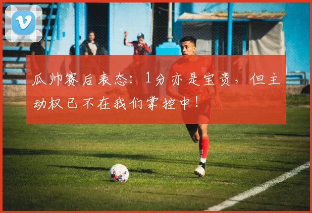 瓜帅赛后表态:1分亦是宝贵,但主动权已不在我们掌控中!