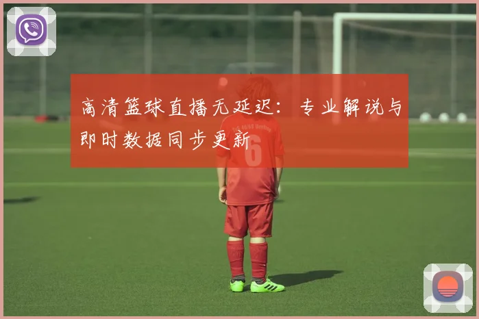 高清篮球直播无延迟:专业解说与即时数据同步更新