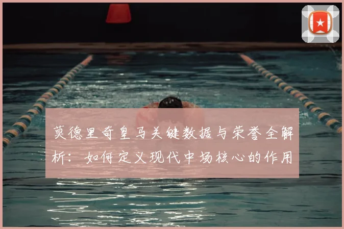 莫德里奇皇马关键数据与荣誉全解析：如何定义现代中场核心的作用与价值