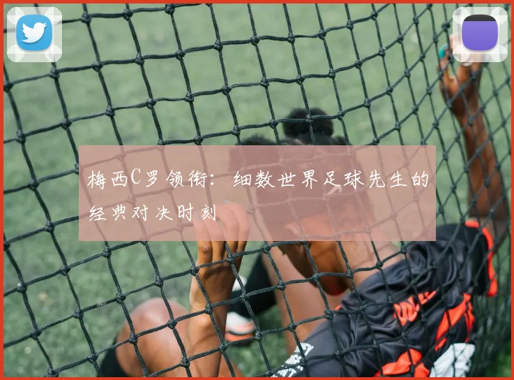 梅西C罗领衔：细数世界足球先生的经典对决时刻