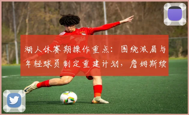 湖人休赛期操作重点：围绕浓眉与年轻球员制定重建计划，詹姆斯续约非首要任务
